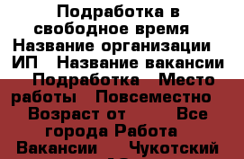 Подработка в свободное время › Название организации ­ ИП › Название вакансии ­ Подработка › Место работы ­ Повсеместно › Возраст от ­ 20 - Все города Работа » Вакансии   . Чукотский АО